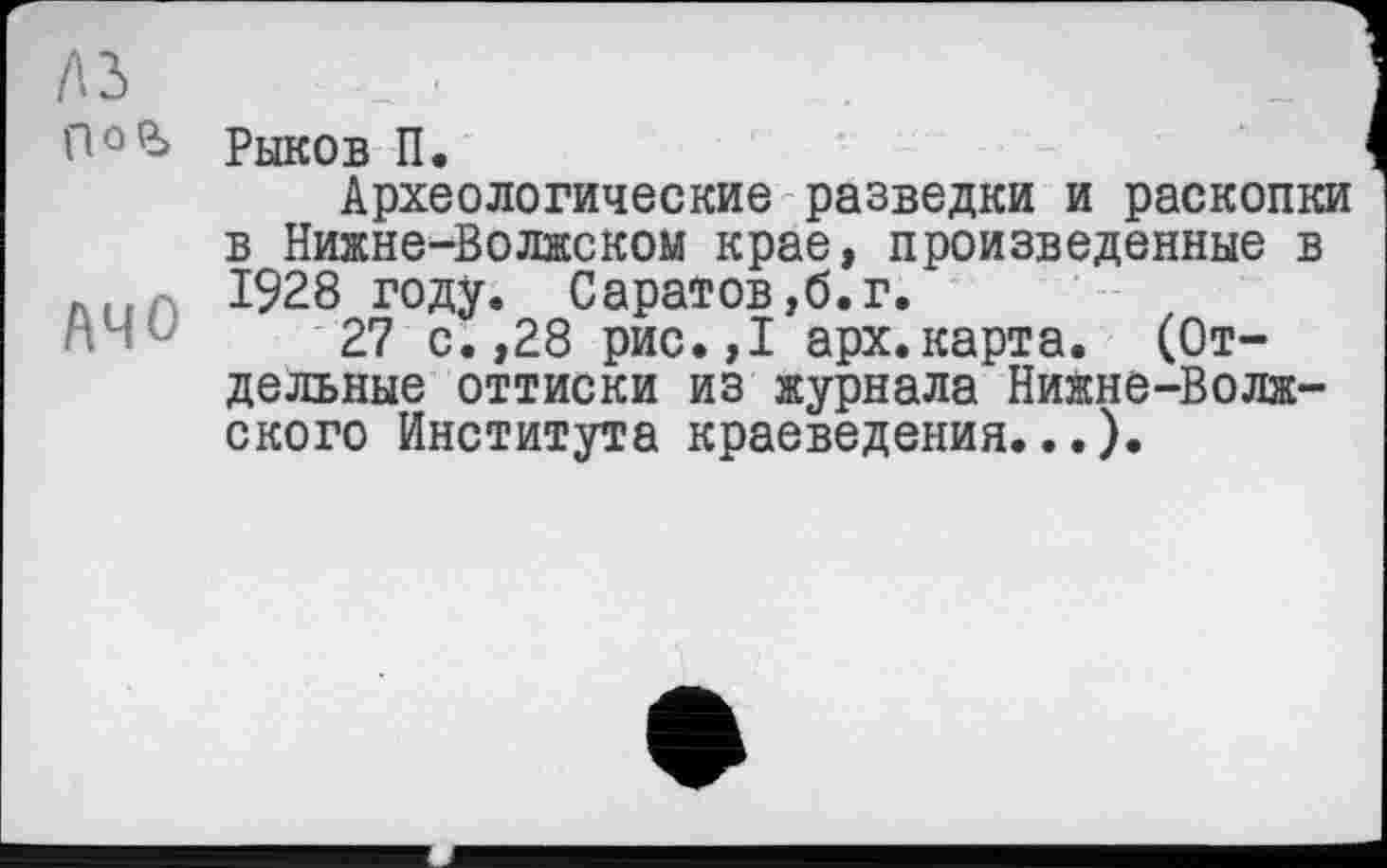 ﻿Лі
flûp> Рыков П.
Археологические разведки и раскопки в Нижне-Волжском крае, произведенные в
...	1928 году. Саратов,б.г.
‘ '	27 с.,28 рис.,1 арх.карта. (От-
дельные оттиски из журнала Нижне-Волжского Института краеведения...).